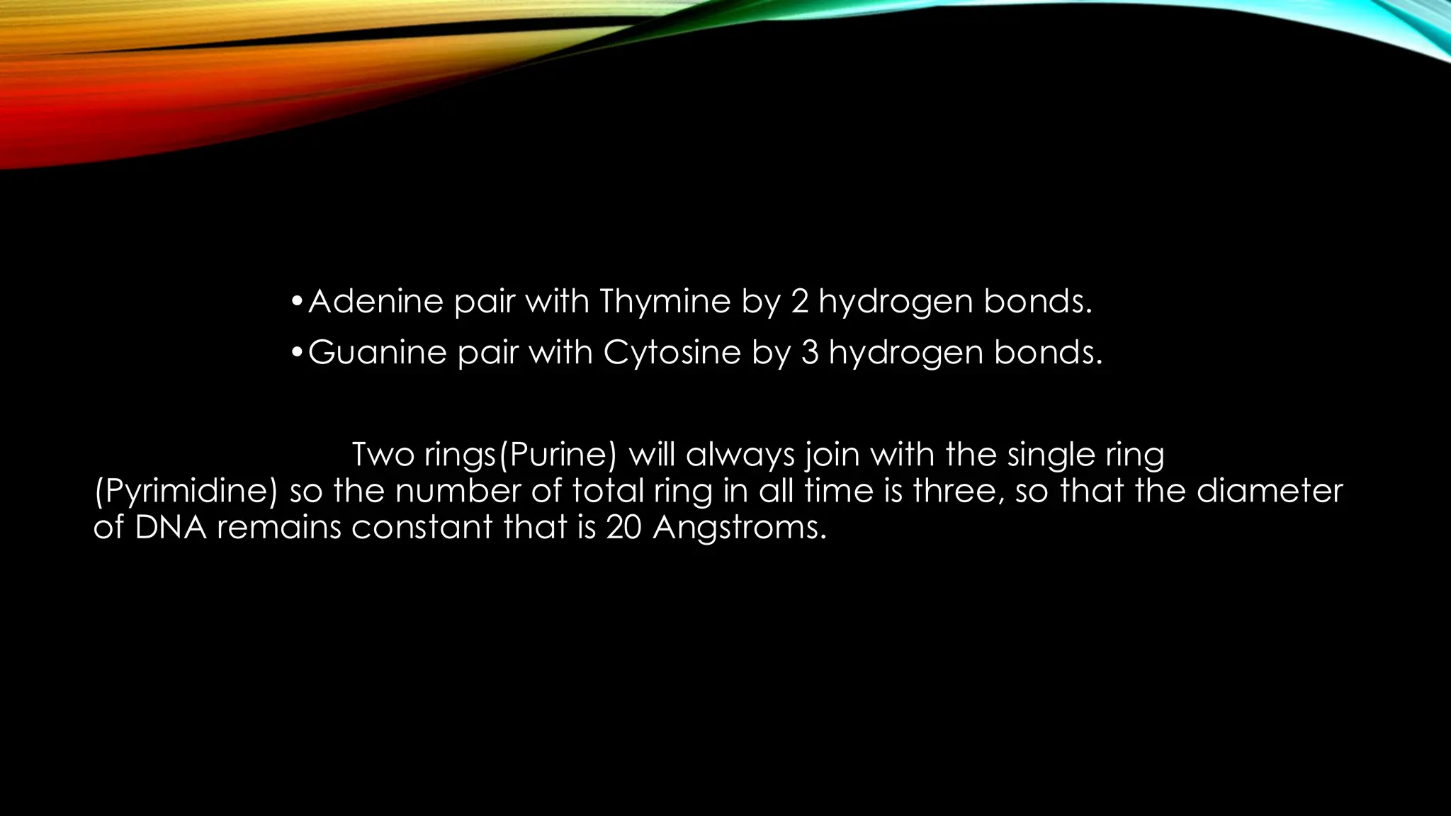 •Adenine pair with Thymine by 2 hydrogen bonds.
•Guanine pair with Cytosine by 3 hydrogen bonds.
Two rings(Purine) will always join with the single ring
(Pyrimidine) so the number of total ring in all time is three, so that the diameter
of DNA remains constant that is 20 Angstroms.
 