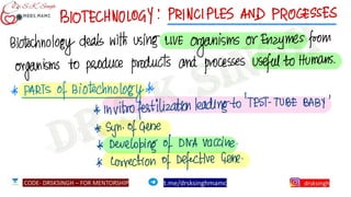 BIOTECHNOLOGY:PRINCIPLES AND PROCESSES
Biotechnology deals with using
LIVE
organisms or Enzymes from
organisms to produce products and processes useful to Humans.
*
PARTS of Biotechnology*
*
Invitro fertilization leading
to 'TEST-TUBE BABY
* syn. of gene
*
Developingof DNA
vaccine.
*
correction of
Defective Gene.
 