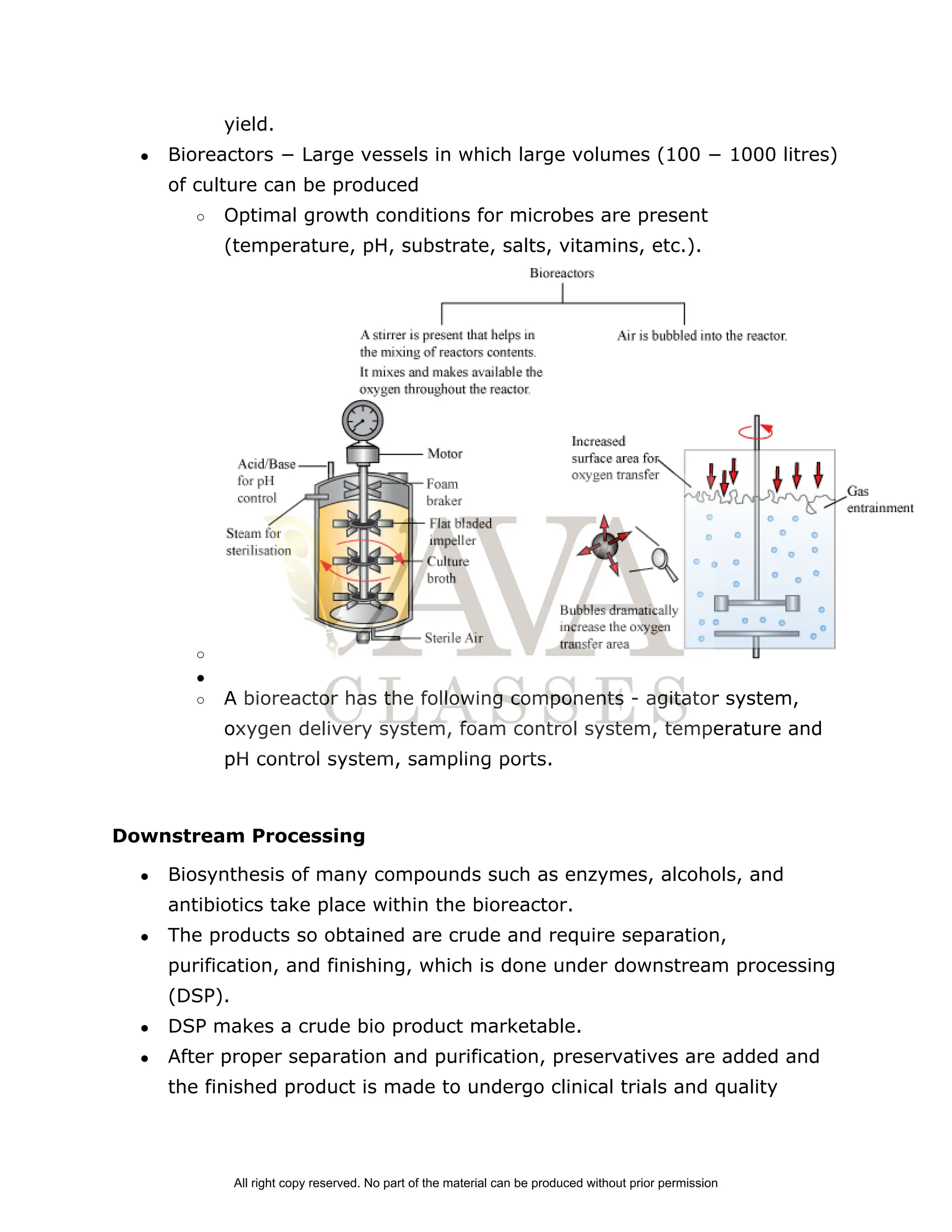yield.
● Bioreactors − Large vessels in which large volumes (100 − 1000 litres)
of culture can be produced
○ Optimal growth conditions for microbes are present
(temperature, pH, substrate, salts, vitamins, etc.).
○
●
○ A bioreactor has the following components ­ agitator system,
oxygen delivery system, foam control system, temperature and
pH control system, sampling ports.
Downstream Processing
● Biosynthesis of many compounds such as enzymes, alcohols, and
antibiotics take place within the bioreactor.
● The products so obtained are crude and require separation,
purification, and finishing, which is done under downstream processing
(DSP).
● DSP makes a crude bio product marketable.
● After proper separation and purification, preservatives are added and
the finished product is made to undergo clinical trials and quality
All right copy reserved. No part of the material can be produced without prior permission
 