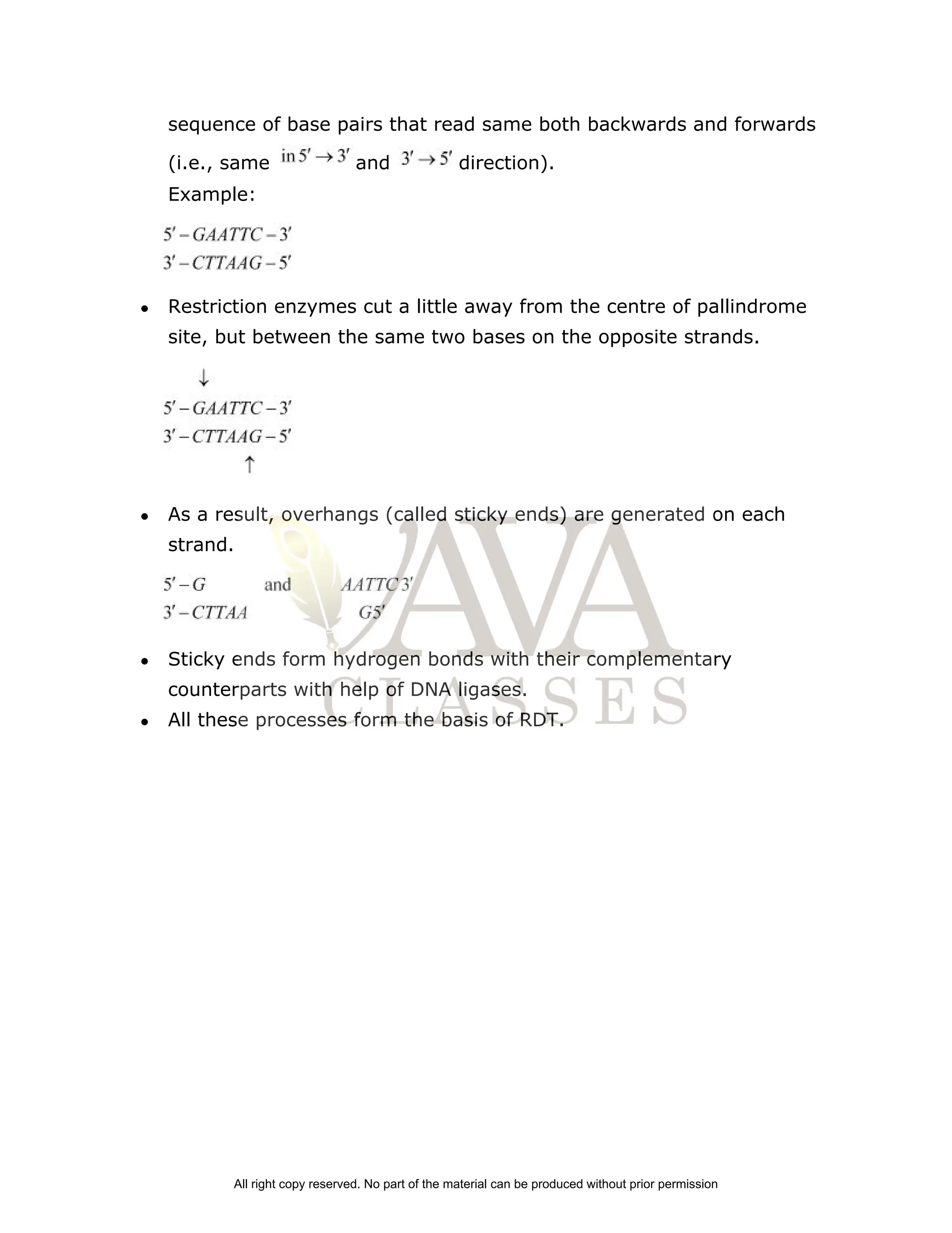 sequence of base pairs that read same both backwards and forwards
(i.e., same and direction).
Example:
● Restriction enzymes cut a little away from the centre of pallindrome
site, but between the same two bases on the opposite strands.
● As a result, overhangs (called sticky ends) are generated on each
strand.
● Sticky ends form hydrogen bonds with their complementary
counterparts with help of DNA ligases.
● All these processes form the basis of RDT.
All right copy reserved. No part of the material can be produced without prior permission
 