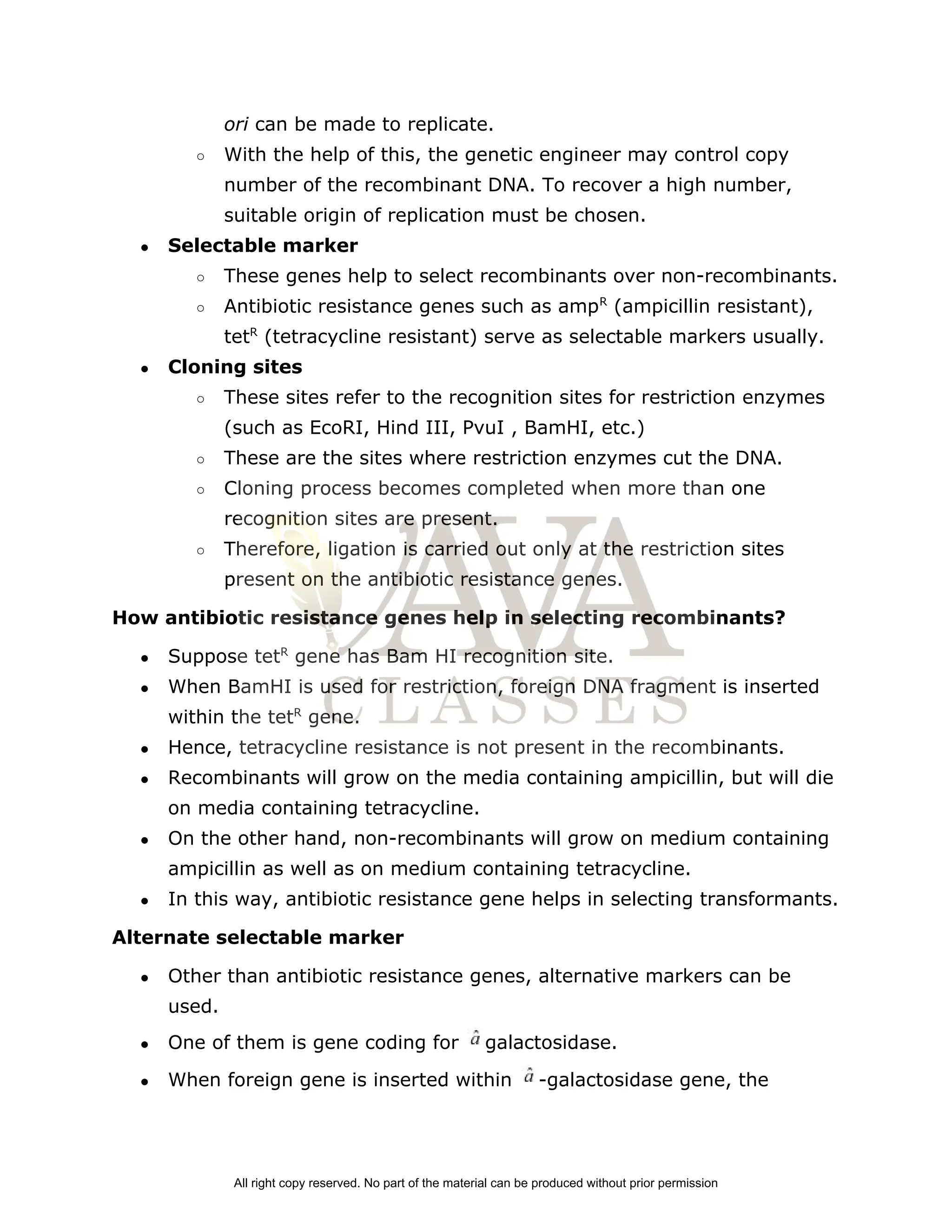 ori ​
can be made to replicate.
○ With the help of this, the genetic engineer may control copy
number of the recombinant DNA. To recover a high number,
suitable origin of replication must be chosen.
● Selectable marker
○ These genes help to select recombinants over non­recombinants.
○ Antibiotic resistance genes such as amp​
R​
(ampicillin resistant),
tet​
R​
(tetracycline resistant) serve as selectable markers usually.
● Cloning sites
○ These sites refer to the recognition sites for restriction enzymes
(such as EcoRI, Hind III, PvuI , BamHI, etc.)
○ These are the sites where restriction enzymes cut the DNA.
○ Cloning process becomes completed when more than one
recognition sites are present.
○ Therefore, ligation is carried out only at the restriction sites
present on the antibiotic resistance genes.
How antibiotic resistance genes help in selecting recombinants?
● Suppose tet​
R​
gene has Bam HI recognition site.
● When BamHI is used for restriction, foreign DNA fragment is inserted
within the tet​
R​
gene.
● Hence, tetracycline resistance is not present in the recombinants.
● Recombinants will grow on the media containing ampicillin, but will die
on media containing tetracycline.
● On the other hand, non­recombinants will grow on medium containing
ampicillin as well as on medium containing tetracycline.
● In this way, antibiotic resistance gene helps in selecting transformants.
Alternate selectable marker
● Other than antibiotic resistance genes, alternative markers can be
used.
● One of them is gene coding for galactosidase.
● When foreign gene is inserted within ­galactosidase gene, the
All right copy reserved. No part of the material can be produced without prior permission
 