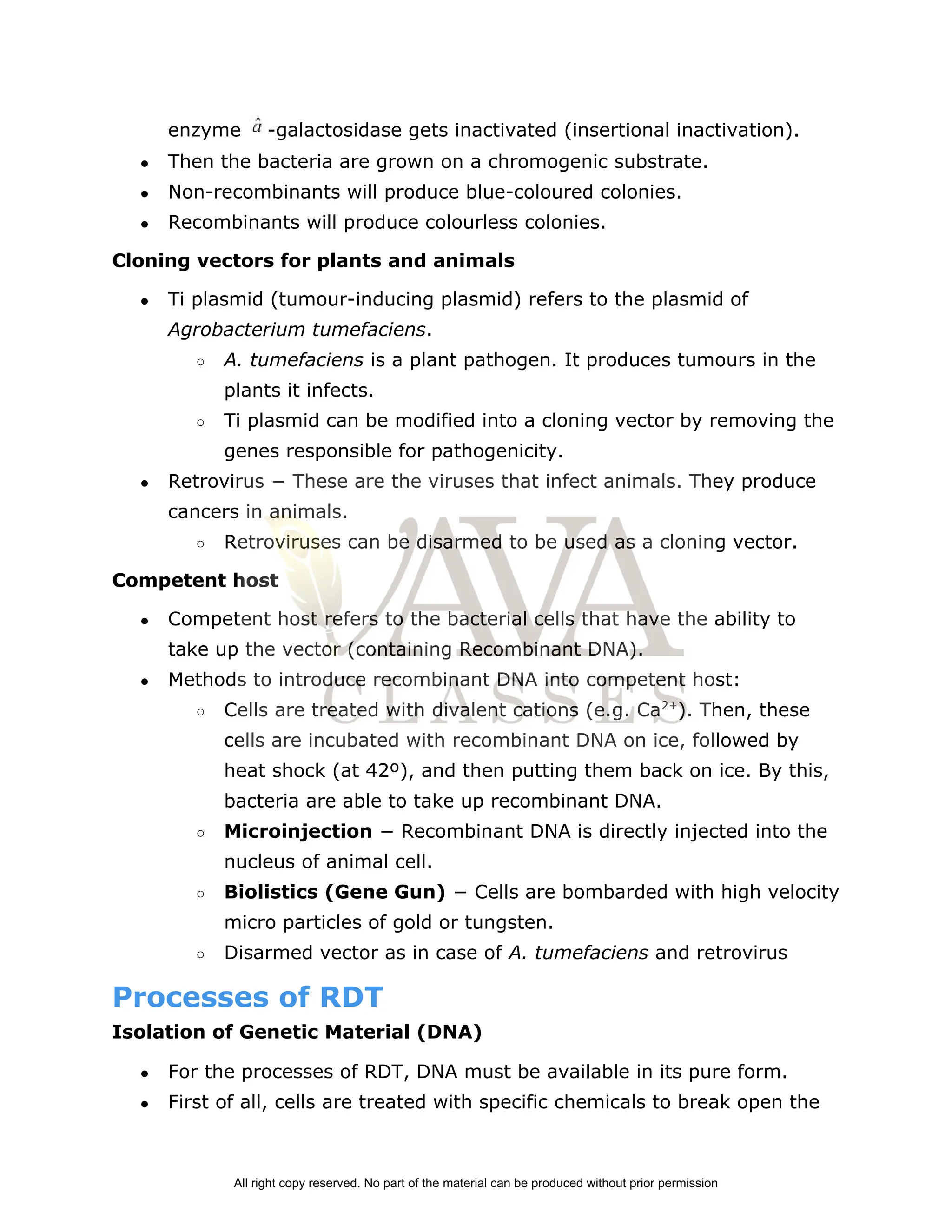 enzyme ­galactosidase gets inactivated (insertional inactivation).
● Then the bacteria are grown on a chromogenic substrate.
● Non­recombinants will produce blue­coloured colonies.
● Recombinants will produce colourless colonies.
Cloning vectors for plants and animals
● Ti plasmid (tumour­inducing plasmid) refers to the plasmid of
Agrobacterium tumefaciens​
.
○ A. tumefaciens​
is a plant pathogen. It produces tumours in the
plants it infects.
○ Ti plasmid can be modified into a cloning vector by removing the
genes responsible for pathogenicity.
● Retrovirus − These are the viruses that infect animals. They produce
cancers in animals.
○ Retroviruses can be disarmed to be used as a cloning vector.
Competent host
● Competent host refers to the bacterial cells that have the ability to
take up the vector (containing Recombinant DNA).
● Methods to introduce recombinant DNA into competent host:
○ Cells are treated with divalent cations (e.g. Ca​
2+​
). Then, these
cells are incubated with recombinant DNA on ice, followed by
heat shock (at 42º), and then putting them back on ice. By this,
bacteria are able to take up recombinant DNA.
○ Microinjection​
− Recombinant DNA is directly injected into the
nucleus of animal cell.
○ Biolistics (Gene Gun)​
− Cells are bombarded with high velocity
micro particles of gold or tungsten.
○ Disarmed vector as in case of ​
A. tumefaciens​
and retrovirus
Processes of RDT
Isolation of Genetic Material (DNA)
● For the processes of RDT, DNA must be available in its pure form.
● First of all, cells are treated with specific chemicals to break open the
All right copy reserved. No part of the material can be produced without prior permission
 