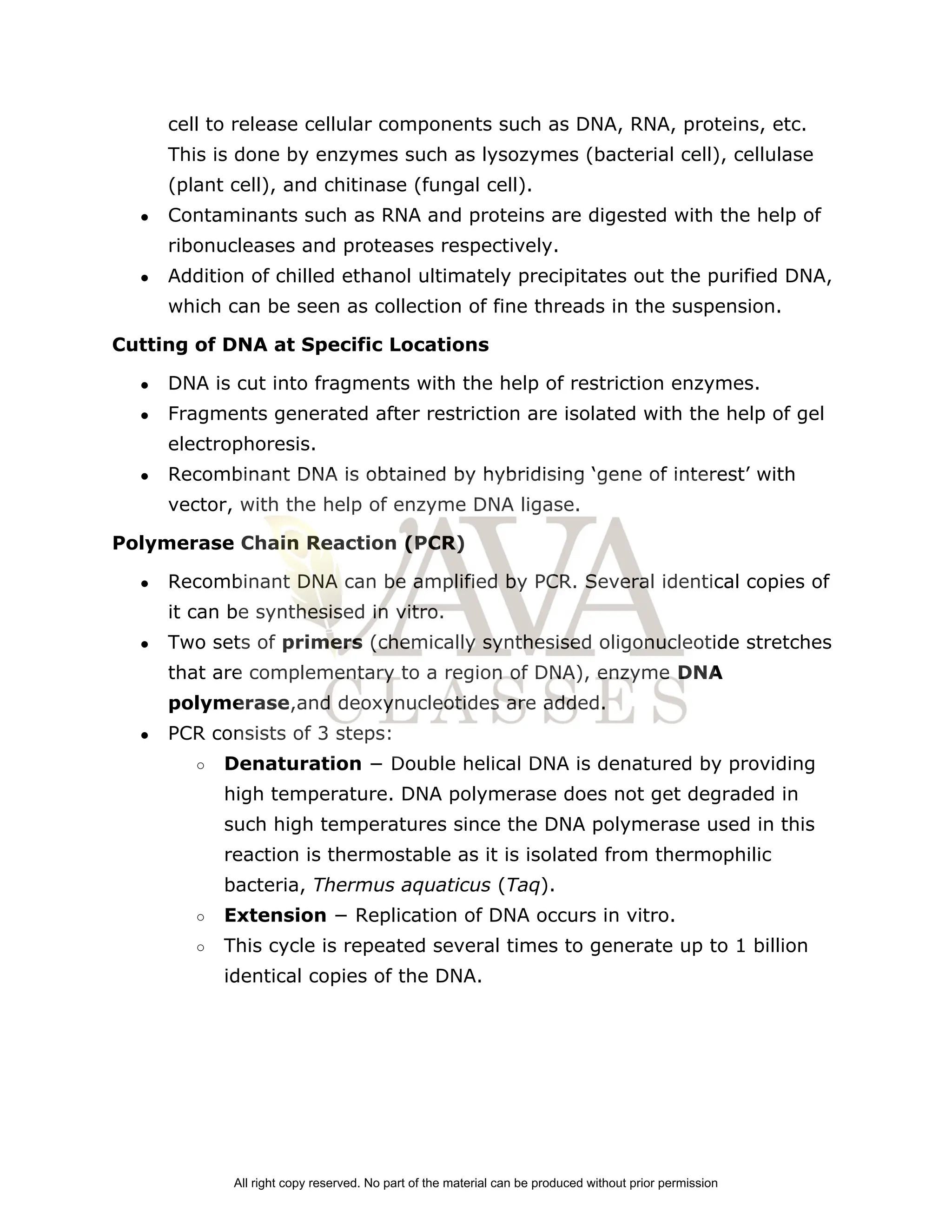 cell to release cellular components such as DNA, RNA, proteins, etc.
This is done by enzymes such as lysozymes (bacterial cell), cellulase
(plant cell), and chitinase (fungal cell).
● Contaminants such as RNA and proteins are digested with the help of
ribonucleases and proteases respectively.
● Addition of chilled ethanol ultimately precipitates out the purified DNA,
which can be seen as collection of fine threads in the suspension.
Cutting of DNA at Specific Locations
● DNA is cut into fragments with the help of restriction enzymes.
● Fragments generated after restriction are isolated with the help of gel
electrophoresis.
● Recombinant DNA is obtained by hybridising ‘gene of interest’ with
vector, with the help of enzyme DNA ligase.
Polymerase Chain Reaction (PCR)
● Recombinant DNA can be amplified by PCR. Several identical copies of
it can be synthesised in vitro.
● Two sets of ​
primers​
(chemically synthesised oligonucleotide stretches
that are complementary to a region of DNA), enzyme ​
DNA
polymerase​
,and deoxynucleotides are added.
● PCR consists of 3 steps:
○ Denaturation​
− Double helical DNA is denatured by providing
high temperature. DNA polymerase does not get degraded in
such high temperatures since the DNA polymerase used in this
reaction is thermostable as it is isolated from thermophilic
bacteria,​
Thermus aquaticus ​
(​
Taq​
).
○ Extension ​
− Replication of DNA occurs in vitro.
○ This cycle is repeated several times to generate up to 1 billion
identical copies of the DNA.
All right copy reserved. No part of the material can be produced without prior permission
 