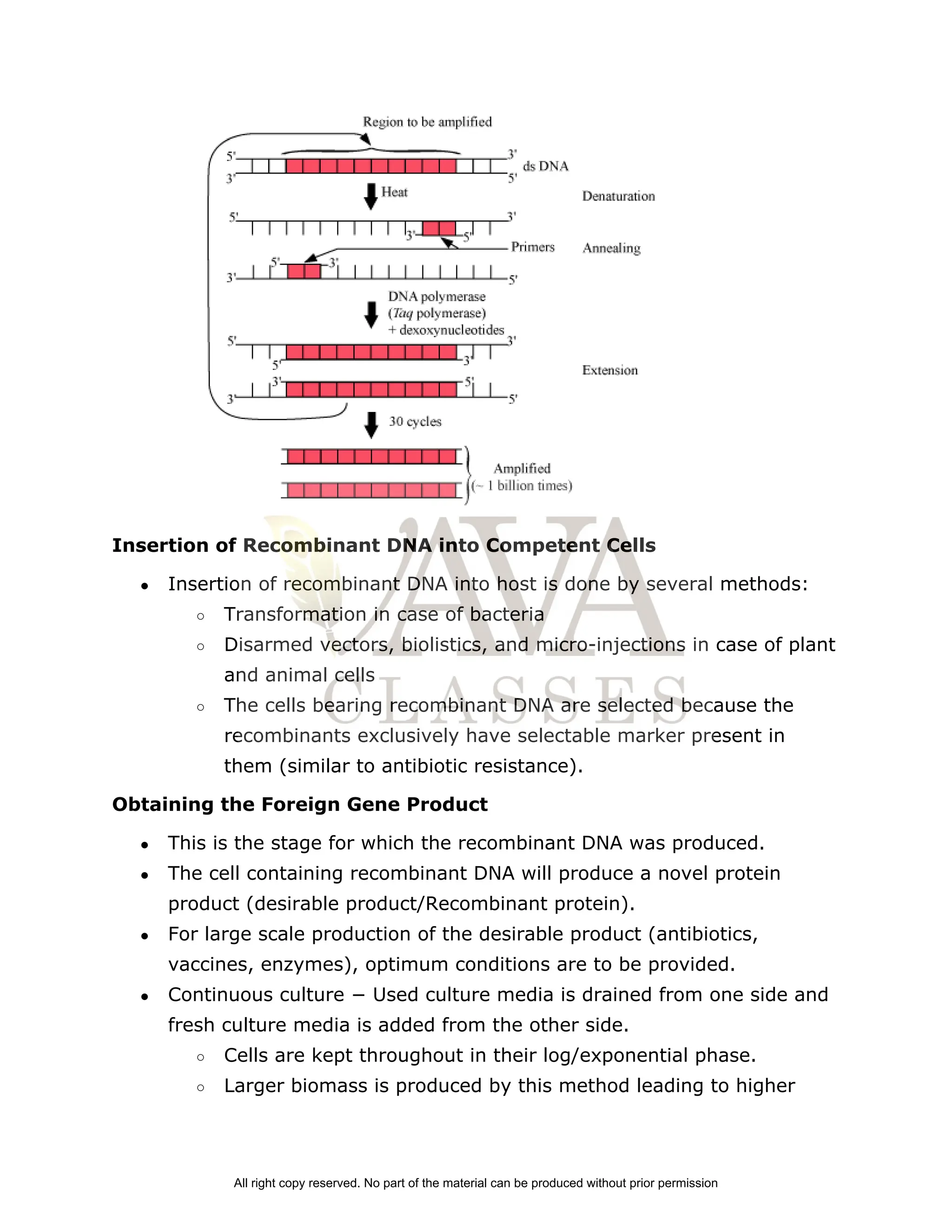 Insertion of Recombinant DNA into Competent Cells
● Insertion of recombinant DNA into host is done by several methods:
○ Transformation in case of bacteria
○ Disarmed vectors, biolistics, and micro­injections in case of plant
and animal cells
○ The cells bearing recombinant DNA are selected because the
recombinants exclusively have selectable marker present in
them (similar to antibiotic resistance).
Obtaining the Foreign Gene Product
● This is the stage for which the recombinant DNA was produced.
● The cell containing recombinant DNA will produce a novel protein
product (desirable product/Recombinant protein).
● For large scale production of the desirable product (antibiotics,
vaccines, enzymes), optimum conditions are to be provided.
● Continuous culture − Used culture media is drained from one side and
fresh culture media is added from the other side.
○ Cells are kept throughout in their log/exponential phase.
○ Larger biomass is produced by this method leading to higher
All right copy reserved. No part of the material can be produced without prior permission
 