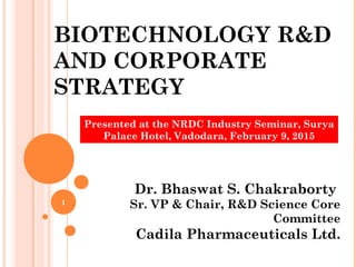 BIOTECHNOLOGY R&D
AND CORPORATE
STRATEGY
Dr. Bhaswat S. Chakraborty
Sr. VP & Chair, R&D Science Core
Committee
Cadila Pharmaceuticals Ltd.
Presented at the NRDC Industry Seminar, Surya
Palace Hotel, Vadodara, February 9, 2015
1
 