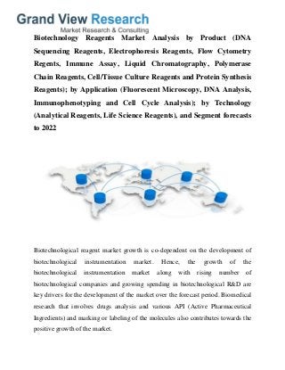 Biotechnology Reagents Market Analysis by Product (DNA
Sequencing Reagents, Electrophoresis Reagents, Flow Cytometry
Regents, Immune Assay, Liquid Chromatography, Polymerase
Chain Reagents, Cell/Tissue Culture Reagents and Protein Synthesis
Reagents); by Application (Fluorescent Microscopy, DNA Analysis,
Immunophenotyping and Cell Cycle Analysis); by Technology
(Analytical Reagents, Life Science Reagents), and Segment forecasts
to 2022
Biotechnological reagent market growth is co-dependent on the development of
biotechnological instrumentation market. Hence, the growth of the
biotechnological instrumentation market along with rising number of
biotechnological companies and growing spending in biotechnological R&D are
key drivers for the development of the market over the forecast period. Biomedical
research that involves drugs analysis and various API (Active Pharmaceutical
Ingredients) and marking or labeling of the molecules also contributes towards the
positive growth of the market.
 
