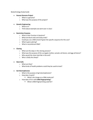 Biotechnology Study Guide

       Human Genome Project
          o What is a genome?
          o What was the purpose of the project?

       Genetic Engineering
          o What is it?
          o Think about examples we went over in class!

       Restriction Enzymes
           o What is their function in bacteria?
           o What are blunt ends and sticky ends?
           o Could you cut a DNA strand if given the specific sequence for the cuts?
           o What is gene splicing?
           o What is recombinant DNA?

       Cloning
           o What are the steps in the cloning process?
           o What was the purpose of the surrogate mother, somatic cell donor, and egg cell donor?
           o Who would the clone look like in the end?
           o Who is Dolly the sheep?

       Stem Cells
          o What are they?
          o What kinds of health problems could they be used to treat?

       Gel Electrophoresis
           o What is the purpose of gel electrophoresis?
           o How does it work?
                    What’s the charge on a DNA molecule?
           o How does it fit in with DNA fingerprinting?
                    What is DNA fingerprinting used for?
 