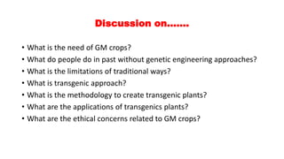 Discussion on…….
• What is the need of GM crops?
• What do people do in past without genetic engineering approaches?
• What is the limitations of traditional ways?
• What is transgenic approach?
• What is the methodology to create transgenic plants?
• What are the applications of transgenics plants?
• What are the ethical concerns related to GM crops?
 