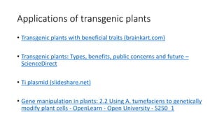 Applications of transgenic plants
• Transgenic plants with beneficial traits (brainkart.com)
• Transgenic plants: Types, benefits, public concerns and future –
ScienceDirect
• Ti plasmid (slideshare.net)
• Gene manipulation in plants: 2.2 Using A. tumefaciens to genetically
modify plant cells - OpenLearn - Open University - S250_1
 