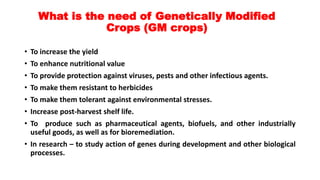 What is the need of Genetically Modified
Crops (GM crops)
• To increase the yield
• To enhance nutritional value
• To provide protection against viruses, pests and other infectious agents.
• To make them resistant to herbicides
• To make them tolerant against environmental stresses.
• Increase post-harvest shelf life.
• To produce such as pharmaceutical agents, biofuels, and other industrially
useful goods, as well as for bioremediation.
• In research – to study action of genes during development and other biological
processes.
 