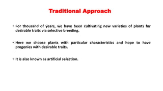 Traditional Approach
• For thousand of years, we have been cultivating new varieties of plants for
desirable traits via selective breeding.
• Here we choose plants with particular characteristics and hope to have
progenies with desirable traits.
• It is also known as artificial selection.
 