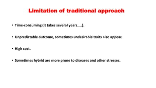 Limitation of traditional approach
• Time-consuming (it takes several years…..).
• Unpredictable outcome, sometimes undesirable traits also appear.
• High cost.
• Sometimes hybrid are more prone to diseases and other stresses.
 