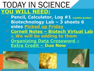 TODAY IN SCIENCE
YOU WILL NEED:
  Pencil, Calculator, Log #1 (update grades)
  Biotechnology Lab – 3 sheets 6
   sides Picked up Friday
  Cornell Notes – Biotech Virtual Lab
   – We will be adding to them
  Organizing Data Crossword –
   Extra Credit – Due Now
 