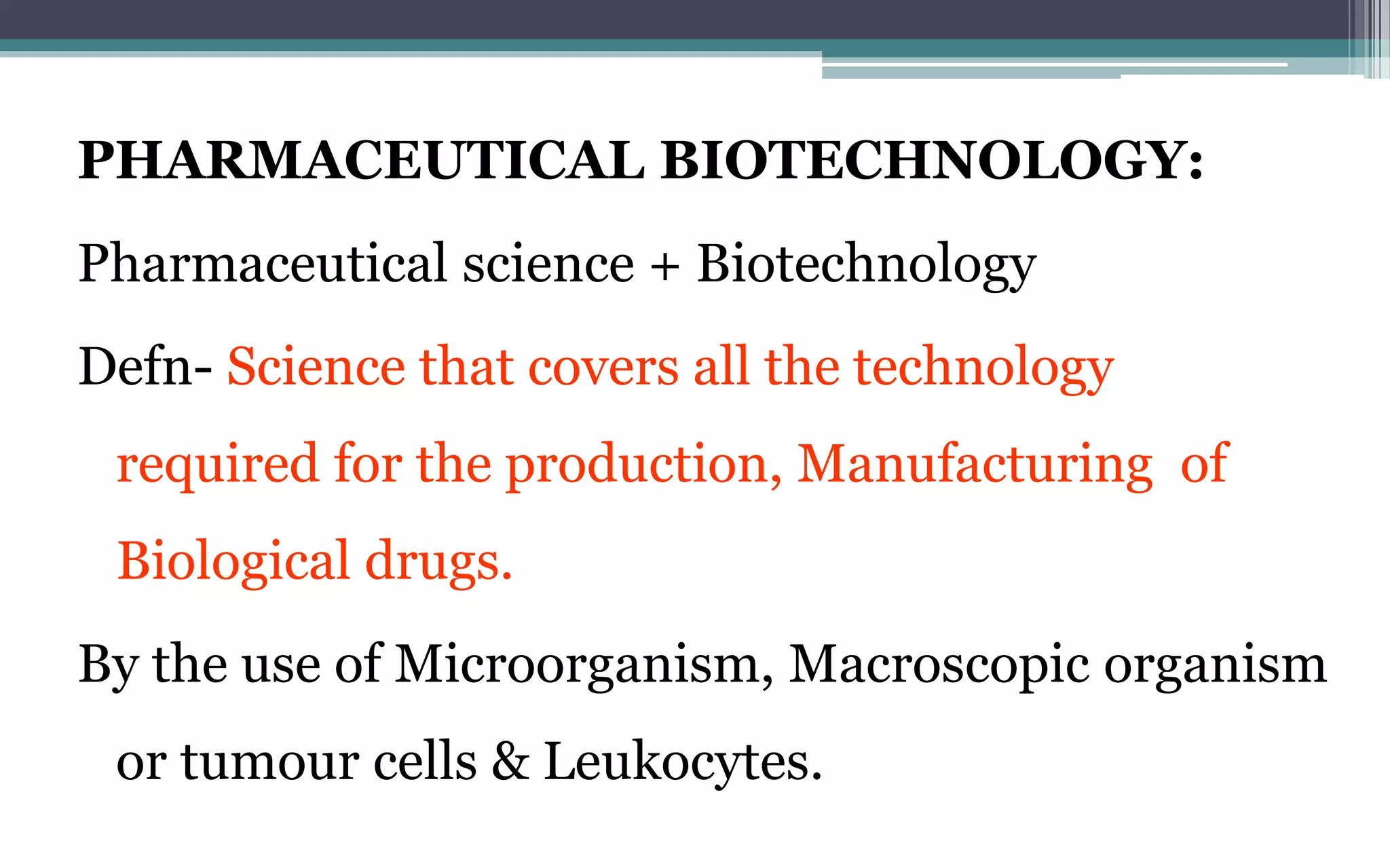 PHARMACEUTICAL BIOTECHNOLOGY:
Pharmaceutical science + Biotechnology
Defn- Science that covers all the technology
required for the production, Manufacturing of
Biological drugs.
By the use of Microorganism, Macroscopic organism
or tumour cells & Leukocytes.