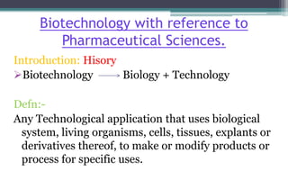 Biotechnology with reference to
Pharmaceutical Sciences.
Introduction: Hisory
Biotechnology Biology + Technology
Defn:-
Any Technological application that uses biological
system, living organisms, cells, tissues, explants or
derivatives thereof, to make or modify products or
process for specific uses.
 