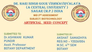 DR. HARI SINGH GOUR vishwavidyalaya
(A central university )
SAGAR (m.p.) india
MID 2ND ASSESSMENT
SUBJECT: BIOTECHNOLOGY
ARTIFICIAL SEED CONCEPT
SUBMITTED TO:
Dr.ASHWANI KUMAR
PUNDIR
Assit. Professor
BOTANY DEPARTMENT
SUBMITTED BY :
AKSHAT SAMADHIYA
REG.NO – Y20261004
M.SC. 4TH SEM
BOTANY
 
