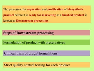 The processes like separation and purification of biosynthetic
product before it is ready for marketing as a finished product is
known as Downstream processing
Steps of Downstream processing
Formulation of product with preservatives
Clinical trials of drugs/ formulations
Strict quality control testing for each product
 