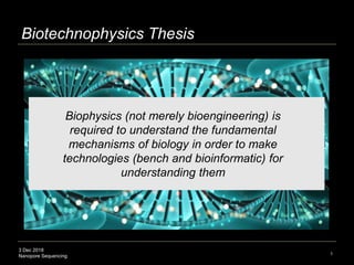 3 Dec 2018
Nanopore Sequencing
Biotechnophysics Thesis
1
Biophysics (not merely bioengineering) is
required to understand the fundamental
mechanisms of biology in order to make
technologies (bench and bioinformatic) for
understanding them
 