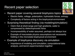 3 Dec 2018
Nanopore Sequencing
Recent paper selection
 Recent paper covering several biophysics topics
 Electric fields, voltage, polarization, hydrostatic forces, entropy
 Complexity of factors acting in the biophysical environment
 Surprising theoretical finding (via modeling/simulation)
 Claim that at short-range and high gradients, water is
compressed by dielectrophoretic force
 Incompressibility of water assumed, perhaps not always true
 Example of macrostate physics assumptions not necessarily
holding in the microstate biophysical environment
 Example of biophysics discovery via simulation
 Importance of modeling and simulation, computational data
analysis, and bench experimentation together
19
 