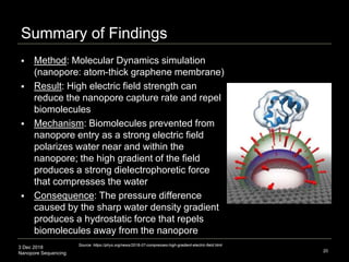 3 Dec 2018
Nanopore Sequencing
Summary of Findings
 Method: Molecular Dynamics simulation
(nanopore: atom-thick graphene membrane)
 Result: High electric field strength can
reduce the nanopore capture rate and repel
biomolecules
 Mechanism: Biomolecules prevented from
nanopore entry as a strong electric field
polarizes water near and within the
nanopore; the high gradient of the field
produces a strong dielectrophoretic force
that compresses the water
 Consequence: The pressure difference
caused by the sharp water density gradient
produces a hydrostatic force that repels
biomolecules away from the nanopore
20
Source: https://phys.org/news/2018-07-compresses-high-gradient-electric-field.html
 