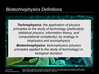 3 Dec 2018
Nanopore Sequencing
Biotechnophysics Definitions
2
Technophysics: the application of physics
principles to the study of technology (particularly
statistical physics, information theory, and
computational complexity); by analogy to
biophysics and econophysics
Biotechnophysics: technophysics (physics
principles applied to the study of technology) in
biological domains
Source: Swan, M. Submitted. Technophysics, Smart Health Networks, and the Bio-cryptoeconomy: Quantized Fungible Global
Health Care Equivalency Units for Health and Well-being. In Boehm, F. Ed., Nanotechnology, Nanomedicine, and AI: Toward the
Dream of Global Health Care Equivalency. Boca Raton FL: CRC Press
 