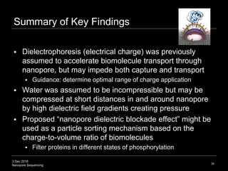 3 Dec 2018
Nanopore Sequencing
Summary of Key Findings
 Dielectrophoresis (electrical charge) was previously
assumed to accelerate biomolecule transport through
nanopore, but may impede both capture and transport
 Guidance: determine optimal range of charge application
 Water was assumed to be incompressible but may be
compressed at short distances in and around nanopore
by high dielectric field gradients creating pressure
 Proposed “nanopore dielectric blockade effect” might be
used as a particle sorting mechanism based on the
charge-to-volume ratio of biomolecules
 Filter proteins in different states of phosphorylation
30
 