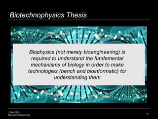 3 Dec 2018
Nanopore Sequencing
Biotechnophysics Thesis
33
Biophysics (not merely bioengineering) is
required to understand the fundamental
mechanisms of biology in order to make
technologies (bench and bioinformatic) for
understanding them
 
