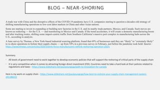 BLOG – NEAR-SHORING
A trade war with China and the disruptive effects of the COVID-19 pandemic have U.S. companies starting to question a decades-old strategy of
shifting manufacturing operations to low-cost labor markets in China and other Asian nations.
Some are starting to invest in expanding or building new factories in the U.S. and its nearby trade partners, Mexico, and Canada. Such moves are
known as reshoring — for the U.S. — and nearshoring in Mexico and Canada. If the trend accelerates, it will create a domestic manufacturing boom
and alter trucking routes, shifting some import-centric traffic from Southern California’s massive port complex to manufacturing hubs across the
U.S., according to analysts.
A June survey by Thomas, a New York-based industrial sourcing platform, found that 69% of businesses said they are “likely” to “extremely likely”
to re-shore operations to bolster their supply chains — up from 54% in a previous survey in February, just before the pandemic took hold. Source -
https://www.ttnews.com/articles/2020-events-force-manufacturers-rethink-reshoring-operation-plans
Summary
• All levels of government need to work together to develop economic policies that will support the reshoring of critical parts of the supply chain
• It is very competitive when it comes to attracting foreign direct investment (FDI). Countries need to take a hard look at their policies related to
regulations and taxes - https://www.slideshare.net/paulyoungcga/path-to-innovation-for-canada
Here is my work on supply chain - https://www.slideshare.net/paulyoungcga/how-best-to-reshore-your-supply-chain-management-system-
241186222
 