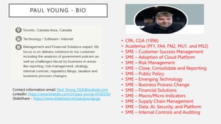 PAUL YOUNG - BIO
• CPA, CGA (1996)
• Academia (PF1, FA4, FN2, MU1. and MS2)
• SME – Customer Success Management
• SME – Adoption of Cloud Platform
• SME – Risk Management
• SME – Close, Consolidate and Reporting
• SME – Public Policy
• SME – Emerging Technology
• SME – Business Process Change
• SME – Financial Solutions
• SME – Macro/Micro Indicators
• SME – Supply Chain Management
• SME – Data, AI, Security, and Platform
• SME – Internal Controls and Auditing
Contact information email: Paul_Young_CGA@outlook.com
LinkedIn: https://www.linkedin.com/in/paul-young-055632b/
SlideShare - https://www.slideshare.net/paulyoungcga
 