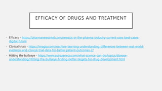 EFFICACY OF DRUGS AND TREATMENT
• Efficacy - https://pharmanewsintel.com/news/ai-in-the-pharma-industry-current-uses-best-cases-
digital-future
• Clinical trials - https://imagia.com/machine-learning-understanding-differences-between-real-world-
evidence-and-clinical-trial-data-for-better-patient-outcomes-2/
• Hitting the bullseye - https://www.astrazeneca.com/what-science-can-do/topics/disease-
understanding/Hitting-the-bullseye-finding-better-targets-for-drug-development.html
 