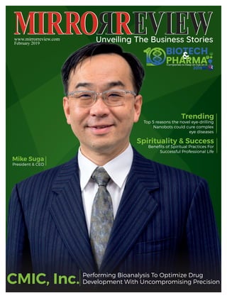 www.mirrorreview.com
February 2019
Spirituality & Success
Beneﬁts of Spiritual Practices For
Successful Professional Life
Trending
Top 5 reasons the novel eye-drilling
Nanobots could cure complex
eye diseases
Performing Bioanalysis To Optimize Drug
Development With Uncompromising Precision
Mike Suga
President & CEO
CMIC, Inc.
 