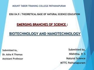 EMERGING BRANCHES OF SCIENCE :
Submitted by,
Nikhitha. P. S
Natural Science
MTTC Pathanapuram
MOUNT TABOR TRAINING COLLEGE PATHANAPURAM
BIOTECHNOLOGY AND NANOTECHNOLOGY
Submitted to,
Dr. Asha K Thomas
Assistant Professor
EDU 04.9 : THEORETICAL BASE OF NATURAL SCIENCE EDUCATION
 