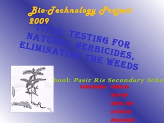Title: Testing for natural herbicides, Eliminating the weeds School:  Pasir Ris Secondary School Group Member:  - Fabian Ho - Myra Koh -Amelia  Jane -Lee Hui Xin -Benson Quah Bio-Technology Project 2009   