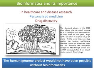 Bioinformatics and its importance
The human genome project would not have been possible
without bioinformatics
“The dominant players in the $900
billion global pharmaceutical industry
are at a crucial juncture, because within
the next three to four years, drugs
worth $150 billion in revenue, will go off
patent. At the same time, new drug
creation has become prohibitively
expensive, costing, on an average, more
than US$ 1 billion to take a drug from
concept and R&D through clinical trial
and FDA approval, before it can be put
into the market.” (From Infosys)
In healthcare and disease research
Personalised medicine
Drug discovery
 