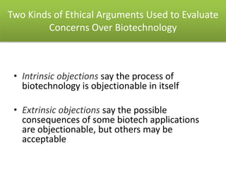 Two Kinds of Ethical Arguments Used to Evaluate
Concerns Over Biotechnology
• Intrinsic objections say the process of
biotechnology is objectionable in itself
• Extrinsic objections say the possible
consequences of some biotech applications
are objectionable, but others may be
acceptable
 
