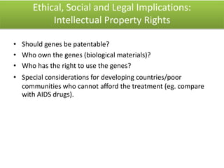 Ethical, Social and Legal Implications:
Intellectual Property Rights
• Should genes be patentable?
• Who own the genes (biological materials)?
• Who has the right to use the genes?
• Special considerations for developing countries/poor
communities who cannot afford the treatment (eg. compare
with AIDS drugs).
 