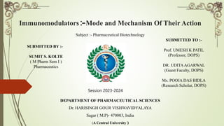 Immunomodulators :-Mode and Mechanism Of Their Action
Subject :- Pharmaceutical Biotechnology
DEPARTMENT OF PHARMACEUTICAL SCIENCES
Dr. HARISINGH GOUR VISHWAVIDYALAYA
Sagar ( M.P)- 470003, India
(A Central University )
SUBMITTED BY :-
SUMIT S. KOLTE
( M Pharm Sem I )
Pharmaceutics
SUBMITTED TO :-
Prof. UMESH K PATIL
(Professor, DOPS)
DR. UDITAAGARWAL
(Guest Faculty, DOPS)
Ms. POOJA DAS BIDLA
(Research Scholar, DOPS)
Session 2023-2024
 