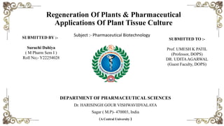 Regeneration Of Plants & Pharmaceutical
Applications Of Plant Tissue Culture
Subject :- Pharmaceutical Biotechnology
DEPARTMENT OF PHARMACEUTICAL SCIENCES
Dr. HARISINGH GOUR VISHWAVIDYALAYA
Sagar ( M.P)- 470003, India
(A Central University )
SUBMITTED BY :-
Suruchi Dahiya
( M Pharm Sem I )
Roll No;- Y22254028
SUBMITTED TO :-
Prof. UMESH K PATIL
(Professor, DOPS)
DR. UDITAAGARWAL
(Guest Faculty, DOPS)
 