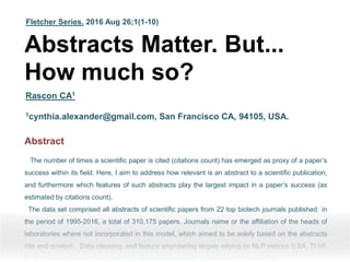 Fletcher Series. 2016 Aug 26;1(1-10)
Abstracts Matter. But...
How much so?
Rascon CA1
1cynthia.alexander@gmail.com, San Francisco CA, 94105, USA.
Abstractff
The number of times a scientific paper is cited (citations count) has emerged as proxy of a paper’s
success within its field. Here, I aim to address how relevant is an abstract to a scientific publication,
and furthermore which features of such abstracts play the largest impact in a paper’s success (as
estimated by citations count).
The data set comprised all abstracts of scientific papers from 22 top biotech journals published in
the period of 1995-2016, a total of 310,175 papers. Journals name or the affiliation of the heads of
laboratories where not incorporated in this model, which aimed to be solely based on the abstracts
title and content. Data cleaning, and feature engineering largely relying on NLP metrics (LSA, Tf-idf,
POS-tagger), gave an good insight on what better predicts citation count across the
 