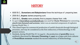  6000 B.C., Sumarians and Babylonians Knew the technique of preparing beer.
 2500 B.C.,Aryans started preparing curd.
 2000 B.C., Greeks were probably first to prepare cheese from milk.
 In 1920’s Clostridium acetobutylicum was used by Chaim Weizman for converting
starch into butanol and acetone, latter was an essential component of explosive
during World War- I.
 This raised hopes for commercial production of useful chemicals through biological
processes, and may be considered as the first rediscovery of biotechnology in the
present century.
 Similarly, during World War-II ( in 1940’s) , the production of penicillin (as an
antibiotic discovered by Alexaner Flemming in 1929) on a large scale from cultures
of Penicillium notatum marked the second rediscovery of biotechnology.
HISTORY
 