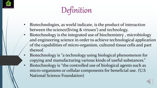• Biotechnologies, as world indicate, is the product of interaction
between the science(living & viruses’) and technology.
• Biotechnology is the integrated use of biochemistry , microbiology
and engineering science in order to achieve technological application
of the capabilities of micro-organism, cultured tissue cells and part
thereof.
• Biotechnology is “a technology using biological phenomenon for
copying and manufacturing various kinds of useful substances.”
• Biotechnology is “the controlled use of biological agents such as
micro-organisms or cellular components for beneficial use. (U.S
National Science Foundation)
Definition
 