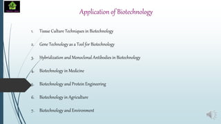 Application of Biotechnology
1. Tissue Culture Techniques in Biotechnology
2. Gene Technology as a Tool for Biotechnology
3. Hybridization and Monoclonal Antibodies in Biotechnology
4. Biotechnology in Medicine
5. Biotechnology and Protein Engineering
6. Biotechnology in Agriculture
7. Biotechnology and Environment
 