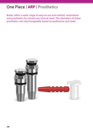 One Piece | ARP | Prosthetics
Biotec offers a wide range of easy-to-use and esthetic restorations
and prosthetics for almost any clinical need. The diameters of these
prosthetics are interchangeable based on preference and need.
106
 