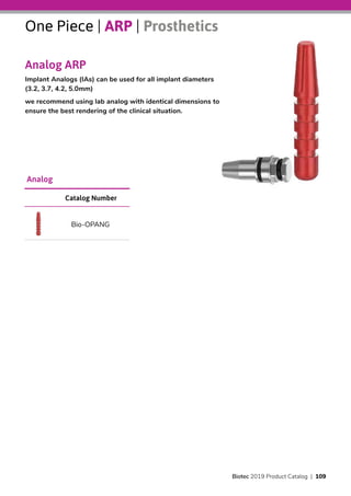 One Piece | ARP | Prosthetics
Analog ARP
Implant Analogs (IAs) can be used for all implant diameters
(3.2, 3.7, 4.2, 5.0mm)
we recommend using lab analog with identical dimensions to
ensure the best rendering of the clinical situation.
Catalog Number
Bio-OPANG
Analog
Biotec 2019 Product Catalog | 109
 