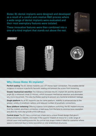 Ø 2.3
Biotec B1 dental implants were designed and developed
as a result of a careful and creative R&D process where
a wide range of dental implants were evaluated and
their most exemplary features were isolated.
These innovative features were then combined into a
one-of-a-kind implant that stands out above the rest.
Why choose Biotec B1 implants?
Perfect sealing The B1 dental implants use a 5°-morse taper connection. This enables dental
surgeons to achieve a perfectly hermetic sealing and prevent the screw from loosening.
Greater mechanical retention The tolerance between the B1 implant (Þ) and the abutment
angle (ß) is extremely small (5 micron), which increases mechanical retention and eliminates
any micro movement. This also facilitates sealing to prevent any bacterial endotoxin leakage.
Single platform As all B1 implants use the same platform, stability is enhanced due to the
greater variety of prosthetic options and reduced number of prosthetic connections.
Bone platform switching Offering superior bone platform switching, the B1 implant ensures
that the implant-abutment connection is kept away from the bone to minimize bone resorption
and allow for more vital growth of the soft tissue.
Conical shape The B1 has a conical root shape and a unique thread design that give it
enhanced primary stability and make it the superior implant of choice for a wide range of
clinical cases and loading protocols. Its conical root shape makes it ideal for scenarios where
space is restricted due to bone resorption or vital anatomical structures.
Upper
diameter
Lower
diameter
Length
Conical Connection | B1
Titanium Alloy - Ti 6Al 4V ELIMaterial
12
 