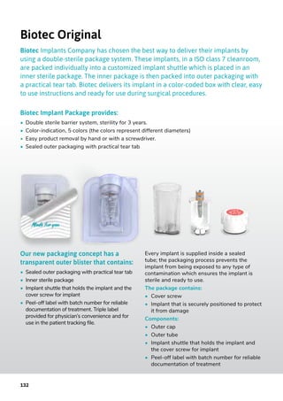 Biotec Original
Biotec Implants Company has chosen the best way to deliver their implants by
using a double-sterile package system. These implants, in a ISO class 7 cleanroom,
are packed individually into a customized implant shuttle which is placed in an
inner sterile package. The inner package is then packed into outer packaging with
a practical tear tab. Biotec delivers its implant in a color-coded box with clear, easy
to use instructions and ready for use during surgical procedures.
Biotec Implant Package provides:
•	 Double sterile barrier system, sterility for 3 years.
•	 Color-indication, 5 colors (the colors represent different diameters)
•	 Easy product removal by hand or with a screwdriver.
•	 Sealed outer packaging with practical tear tab
Our new packaging concept has a
transparent outer blister that contains:
•	 Sealed outer packaging with practical tear tab
•	 Inner sterile package
•	 Implant shuttle that holds the implant and the
cover screw for implant
•	 Peel-off label with batch number for reliable
documentation of treatment. Triple label
provided for physician’s convenience and for
use in the patient tracking file.
Every implant is supplied inside a sealed
tube; the packaging process prevents the
implant from being exposed to any type of
contamination which ensures the implant is
sterile and ready to use.
The package contains:
•	 Cover screw
•	 Implant that is securely positioned to protect
	 it from damage
Components:
•	 Outer cap
•	 Outer tube
•	 Implant shuttle that holds the implant and
	 the cover screw for implant
•	 Peel-off label with batch number for reliable
	 documentation of treatment
132
 