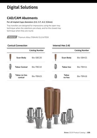 Digital Solutions
CAD/CAM Abutments
For all implant type diameters (3.2, 3.7, 4.2, 5.0mm)
Tray transfers are designed for impressions using the open-tray
technique when the retentions are sharp, and for the closed-tray
technique when they are round.
Titanium Alloy (Ti6AI4V ELI) & PEEKMaterial
Catalog Number
Bio-SBC20Scan Body
Bio-TBC10Tabse Conical
Bio-TBN15
Tabse no hex
conical
Conical Connection
Catalog Number
Bio-SBH21Scan Body
Bio-TBH11Tabse hex
Bio-TBN16
Tabse
no hex
Internal Hex 2.42
Biotec 2019 Product Catalog | 135
 