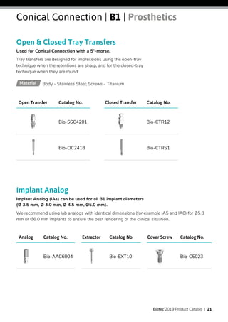 Implant Analog
Implant Analog (IAs) can be used for all B1 implant diameters
(Ø 3.5 mm, Ø 4.0 mm, Ø 4.5 mm, Ø5.0 mm).
We recommend using lab analogs with identical dimensions (for example IA5 and IA6) for Ø5.0
mm or Ø6.0 mm implants to ensure the best rendering of the clinical situation.
Open & Closed Tray Transfers
Used for Conical Connection with a 5°-morse.
Tray transfers are designed for impressions using the open-tray
technique when the retentions are sharp, and for the closed-tray
technique when they are round.
Catalog No.Open Transfer
Bio-SSC4201
Bio-OC2418
Catalog No.Analog
Bio-AAC6004
Catalog No.Extractor
Bio-EXT10
Catalog No.Cover Screw
Bio-C5023
Catalog No.Closed Transfer
Bio-CTR12
Bio-CTRS1
Body - Stainless Steel; Screws - TitaniumMaterial
Conical Connection | B1 | Prosthetics
Biotec 2019 Product Catalog | 21
 