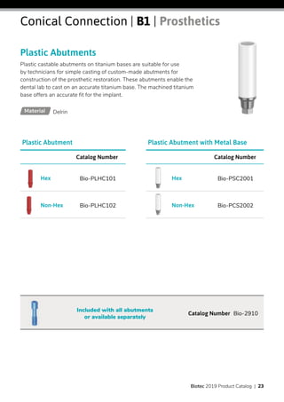 Plastic Abutments
Plastic castable abutments on titanium bases are suitable for use
by technicians for simple casting of custom-made abutments for
construction of the prosthetic restoration. These abutments enable the
dental lab to cast on an accurate titanium base. The machined titanium
base offers an accurate fit for the implant.
Conical Connection | B1 | Prosthetics
DelrinMaterial
Catalog Number
Bio-PSC2001Hex
Bio-PCS2002Non-Hex
Catalog Number Bio-2910
Included with all abutments
or available separately
Plastic Abutment with Metal BasePlastic Abutment
Catalog Number
Bio-PLHC101Hex
Bio-PLHC102Non-Hex
Biotec 2019 Product Catalog | 23
 