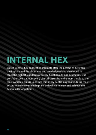 INTERNAL HEX
Biotec internal hex connection implants offer the perfect fit between
the implant and the abutment, and are designed and developed to
meet the highest standards of safety, functionality and aesthetics. Our
portfolio covers almost every clinical case – from the most simple to the
most complex. This is to ensure that every dental surgeon finds the most
accurate and convenient implant with which to work and achieve the
best results for patients.
30
 